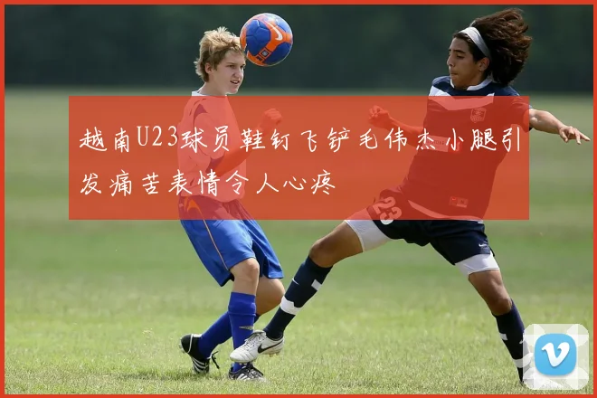 越南U23球员鞋钉飞铲毛伟杰小腿引发痛苦表情令人心疼
