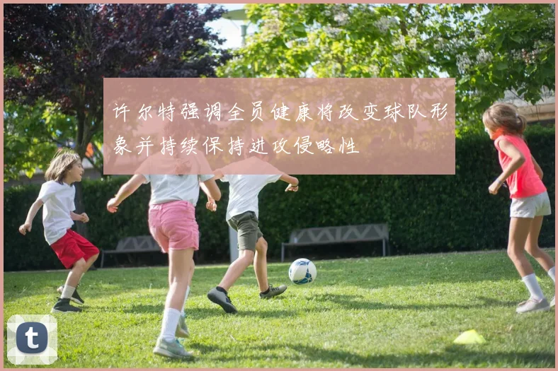 许尔特强调全员健康将改变球队形象并持续保持进攻侵略性
