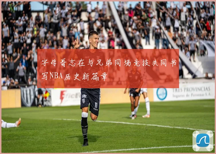 字母哥志在与兄弟同场竞技共同书写NBA历史新篇章