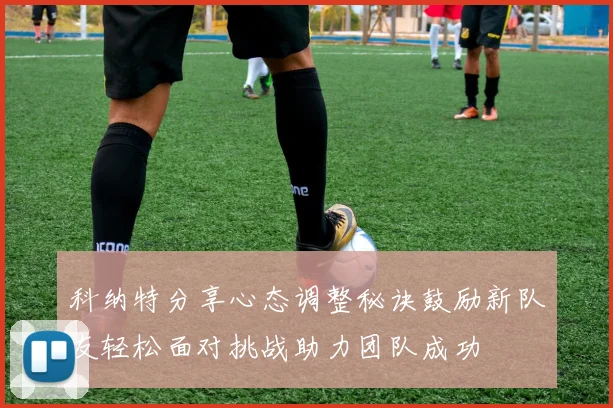 科纳特分享心态调整秘诀鼓励新队友轻松面对挑战助力团队成功