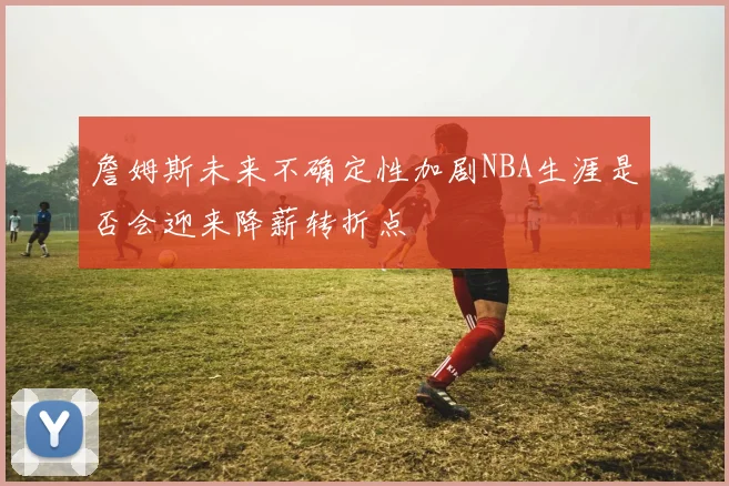 詹姆斯未来不确定性加剧NBA生涯是否会迎来降薪转折点