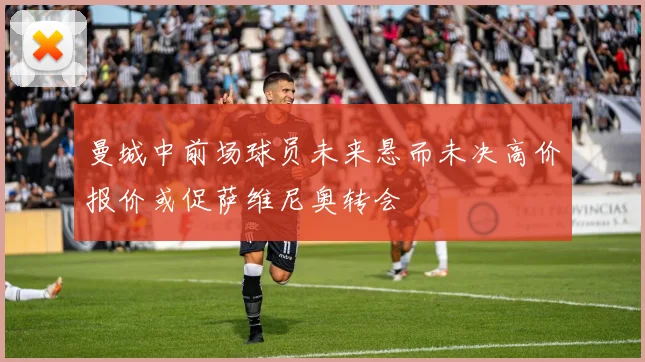 曼城中前场球员未来悬而未决高价报价或促萨维尼奥转会