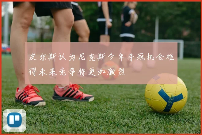 皮尔斯认为尼克斯今年夺冠机会难得未来竞争将更加激烈