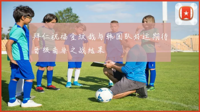 拜仁祝福金玟哉与韩国队好运期待晋级南非之战结果
