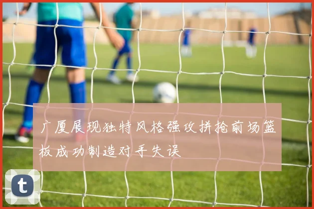 广厦展现独特风格强攻拼抢前场篮板成功制造对手失误