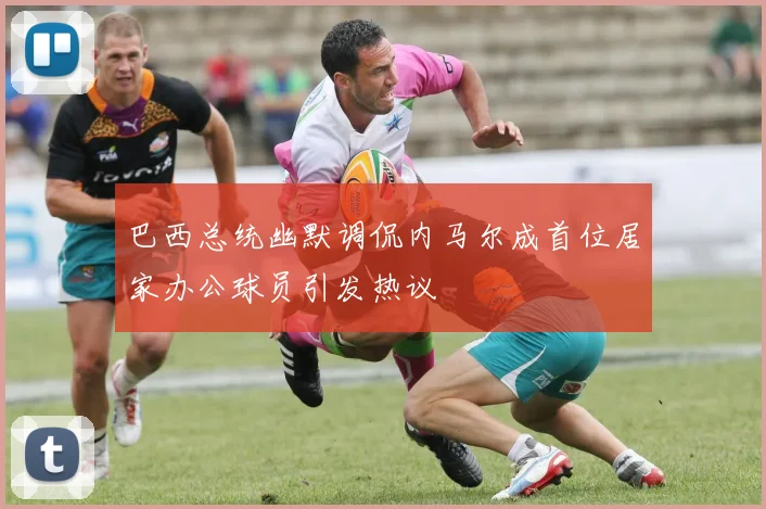 巴西总统幽默调侃内马尔成首位居家办公球员引发热议