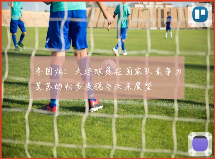 李国旭：大连球员在国家队竞争力复苏的初步表现与未来展望
