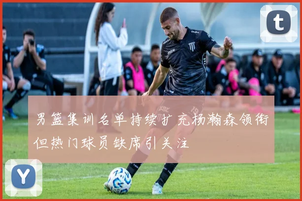 男篮集训名单持续扩充杨瀚森领衔但热门球员缺席引关注