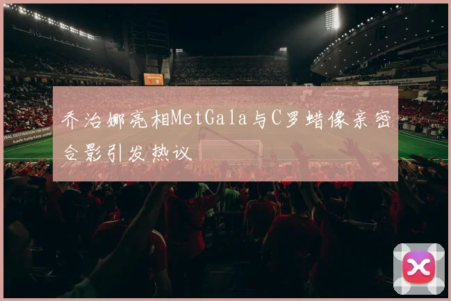 乔治娜亮相MetGala与C罗蜡像亲密合影引发热议