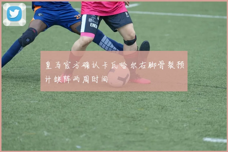 皇马官方确认卡瓦哈尔右脚骨裂预计缺阵两周时间