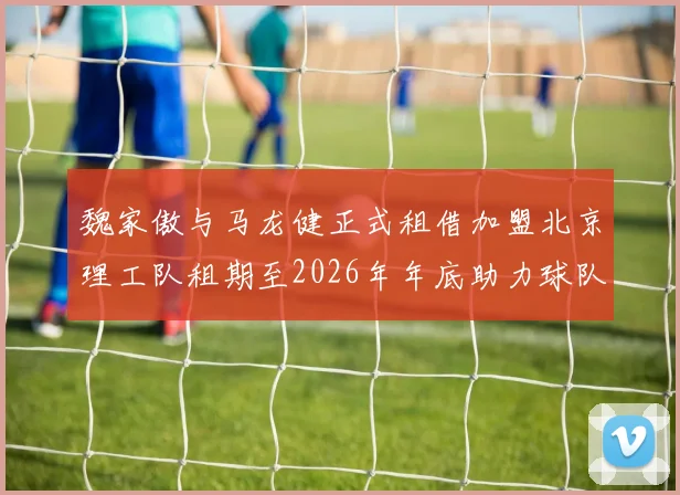 魏家傲与马龙健正式租借加盟北京理工队租期至2026年年底助力球队发展