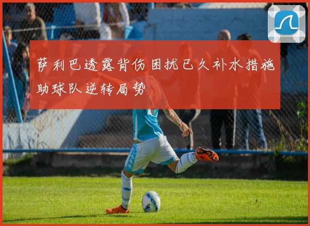 萨利巴透露背伤困扰已久补水措施助球队逆转局势