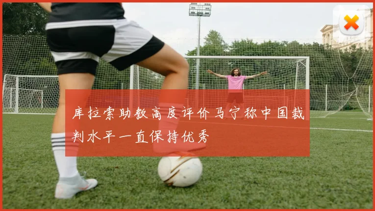 库拉索助教高度评价马宁称中国裁判水平一直保持优秀
