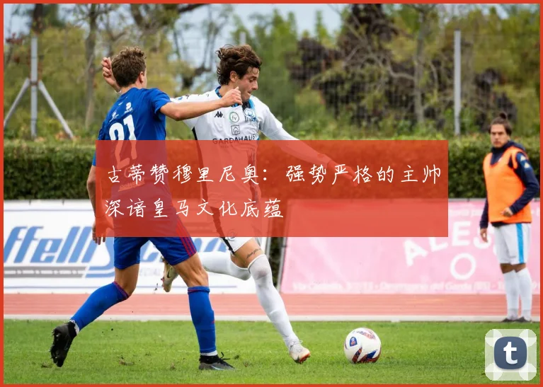 古蒂赞穆里尼奥：强势严格的主帅深谙皇马文化底蕴