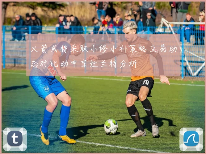火箭或将采取小修小补策略交易动态对比动申京杜兰特分析